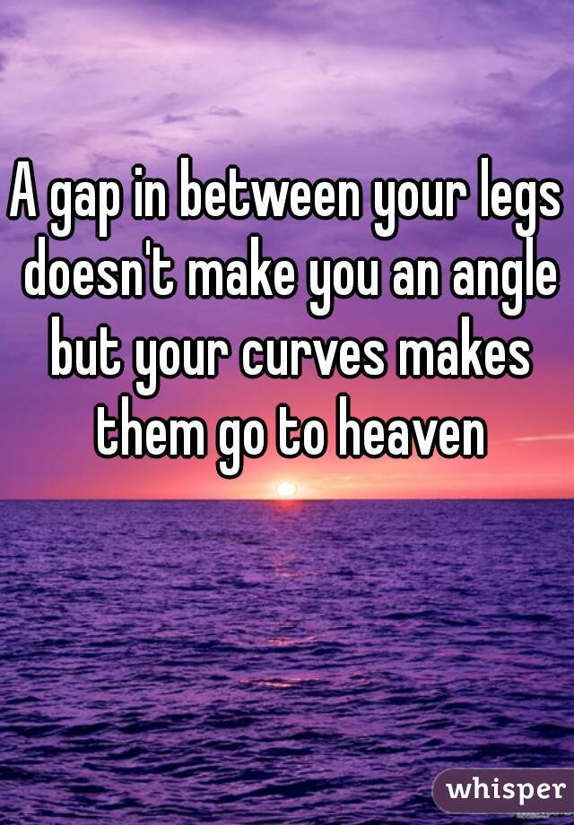 A gap in between your legs doesn't make you an angle but your curves makes them go to heaven