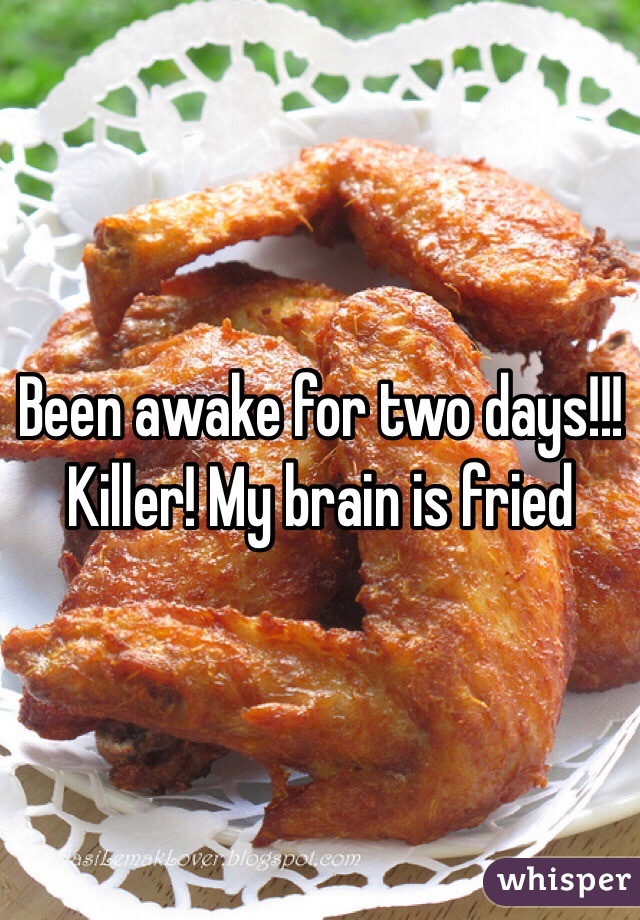 Been awake for two days!!! Killer! My brain is fried