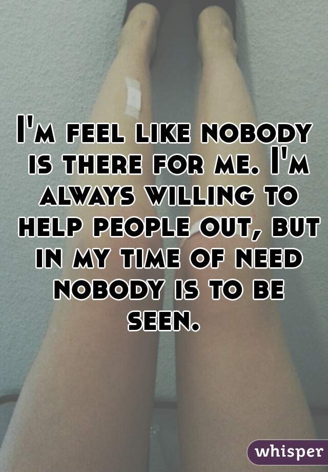 I'm feel like nobody is there for me. I'm always willing to help people out, but in my time of need nobody is to be seen. 