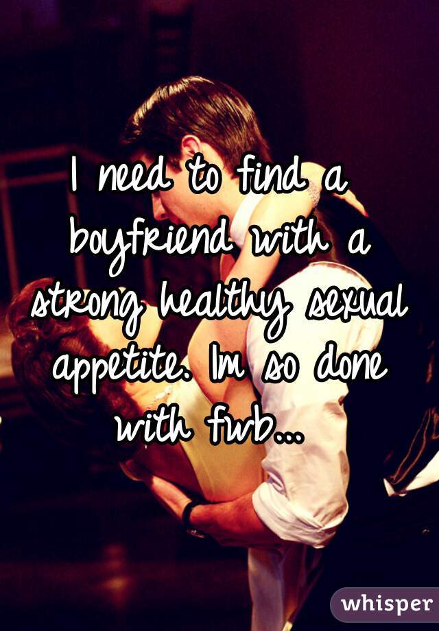 I need to find a boyfriend with a strong healthy sexual appetite. Im so done with fwb... 