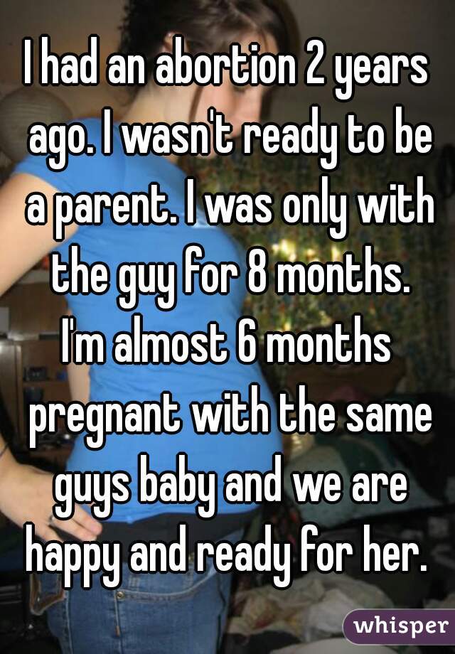 I had an abortion 2 years ago. I wasn't ready to be a parent. I was only with the guy for 8 months.
I'm almost 6 months pregnant with the same guys baby and we are happy and ready for her. 