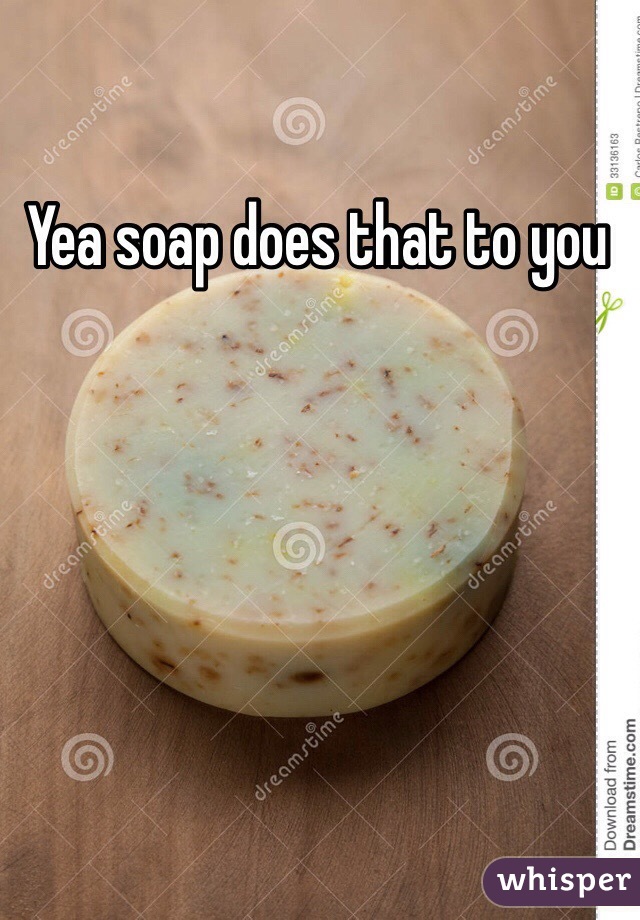 Yea soap does that to you