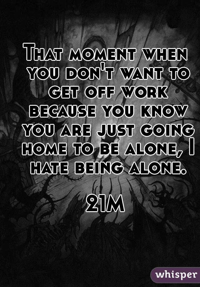 That moment when you don't want to get off work because you know you are just going home to be alone, I hate being alone.

21M