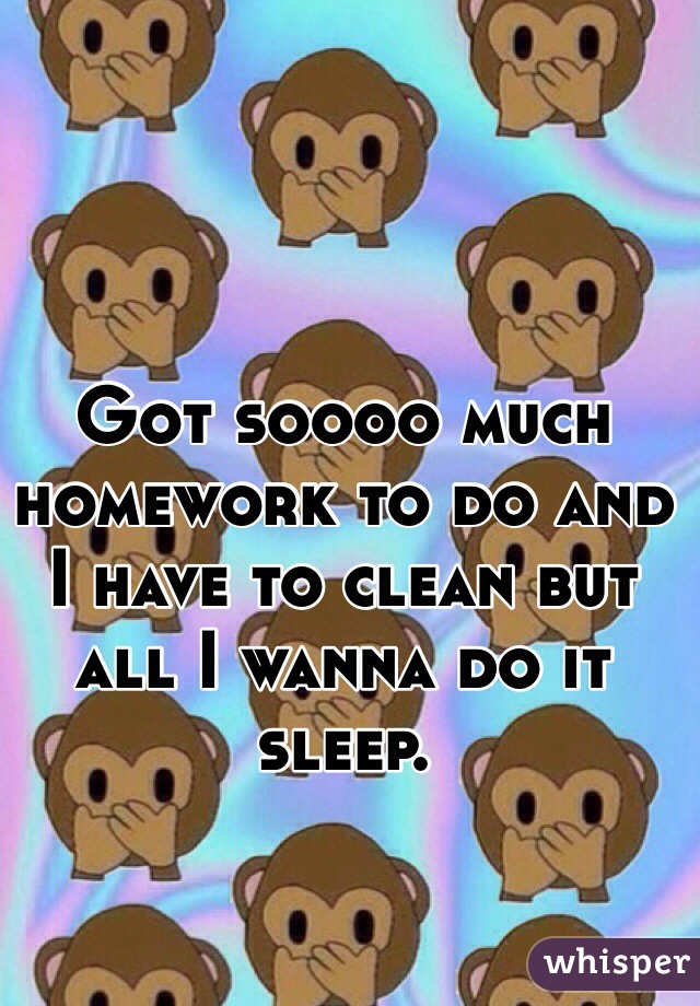 Got soooo much homework to do and I have to clean but all I wanna do it sleep.