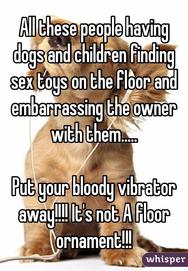 All these people having dogs and children finding sex toys on the floor and embarrassing the owner with them.....

Put your bloody vibrator away!!!! It's not A floor ornament!!! 