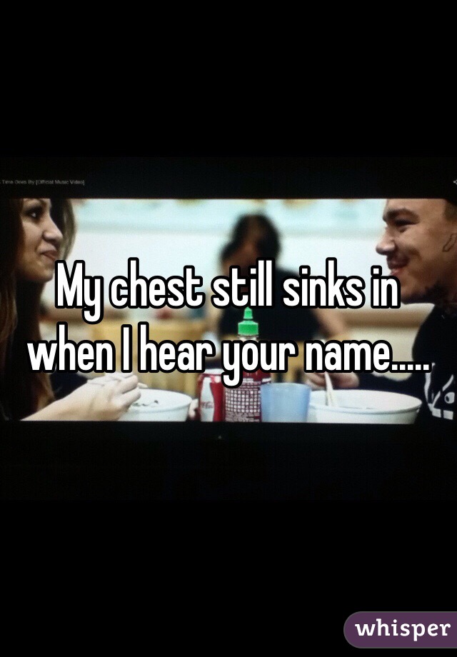 My chest still sinks in when I hear your name.....