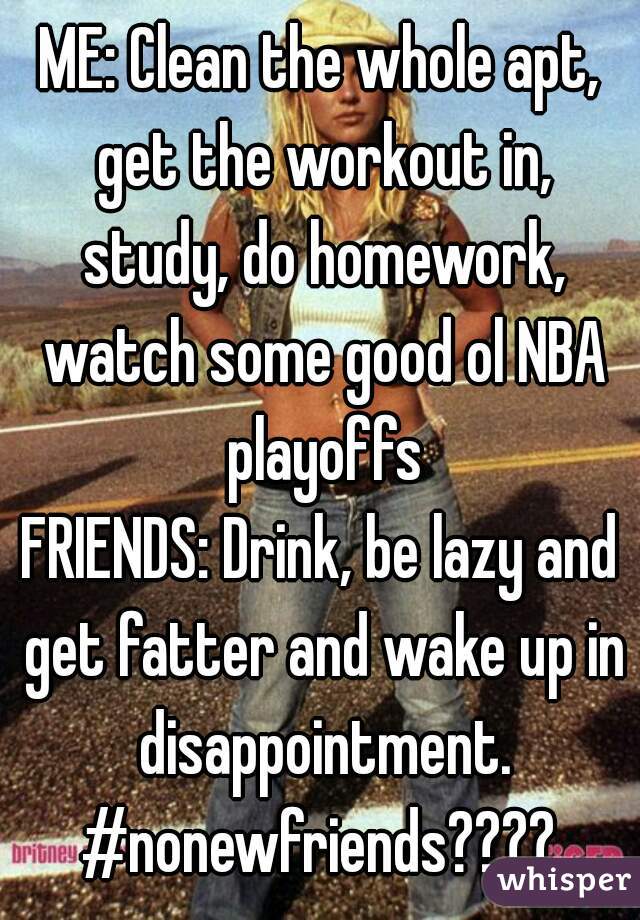 ME: Clean the whole apt, get the workout in, study, do homework, watch some good ol NBA playoffs
FRIENDS: Drink, be lazy and get fatter and wake up in disappointment.
#nonewfriends????
