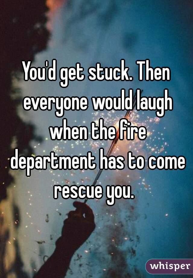 You'd get stuck. Then everyone would laugh when the fire department has to come rescue you.  