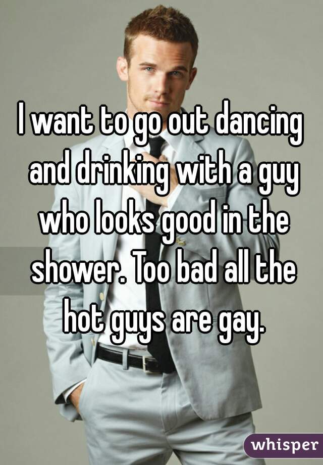 I want to go out dancing and drinking with a guy who looks good in the shower. Too bad all the hot guys are gay.