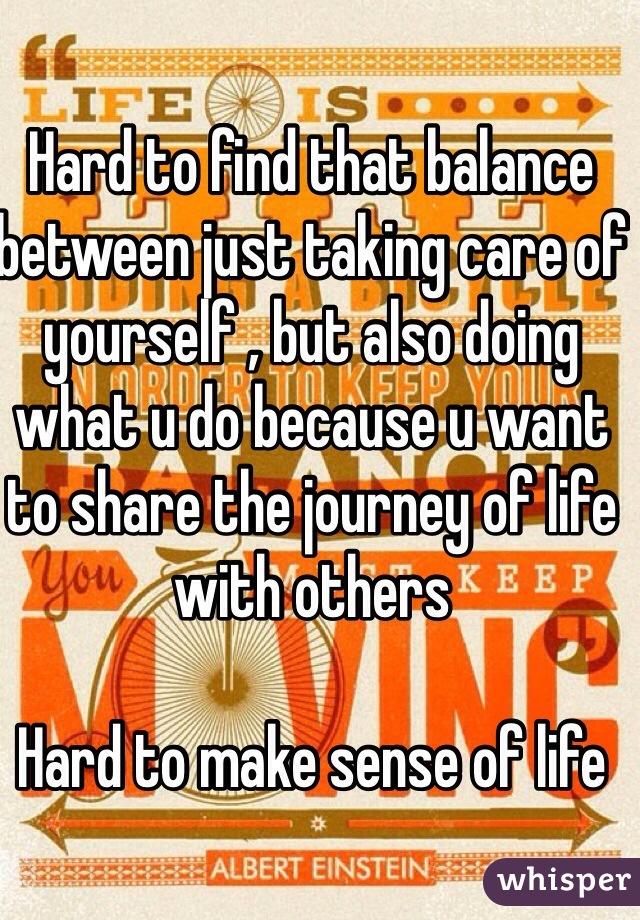 Hard to find that balance between just taking care of yourself , but also doing what u do because u want to share the journey of life with others 

Hard to make sense of life 