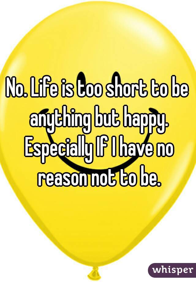 No. Life is too short to be anything but happy. Especially If I have no reason not to be.