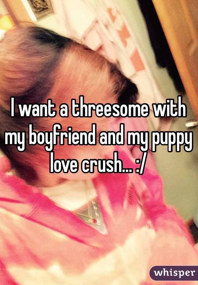 I want a threesome with my boyfriend and my puppy love crush... :/ 