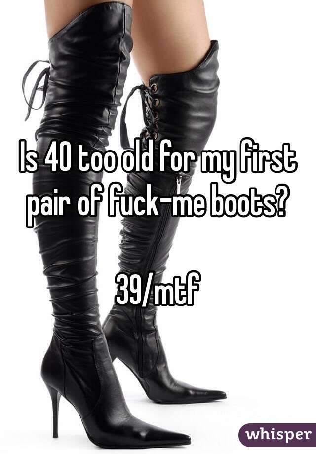 Is 40 too old for my first pair of fuck-me boots?

39/mtf
