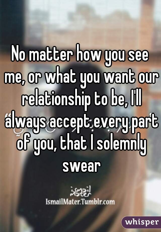 No matter how you see me, or what you want our relationship to be, I'll always accept every part of you, that I solemnly swear