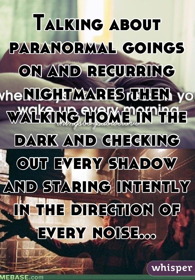 Talking about paranormal goings on and recurring nightmares then walking home in the dark and checking out every shadow and staring intently in the direction of every noise...