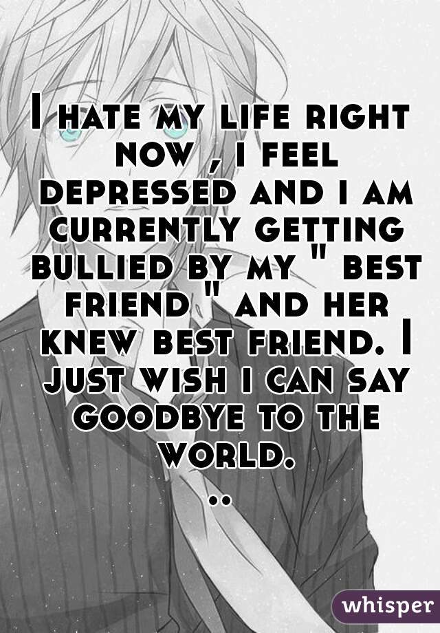 I hate my life right now , i feel depressed and i am currently getting bullied by my " best friend " and her knew best friend. I just wish i can say goodbye to the world...
