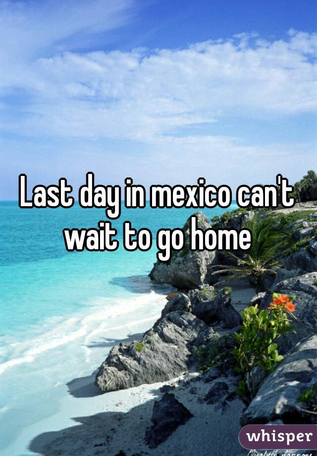 Last day in mexico can't wait to go home 