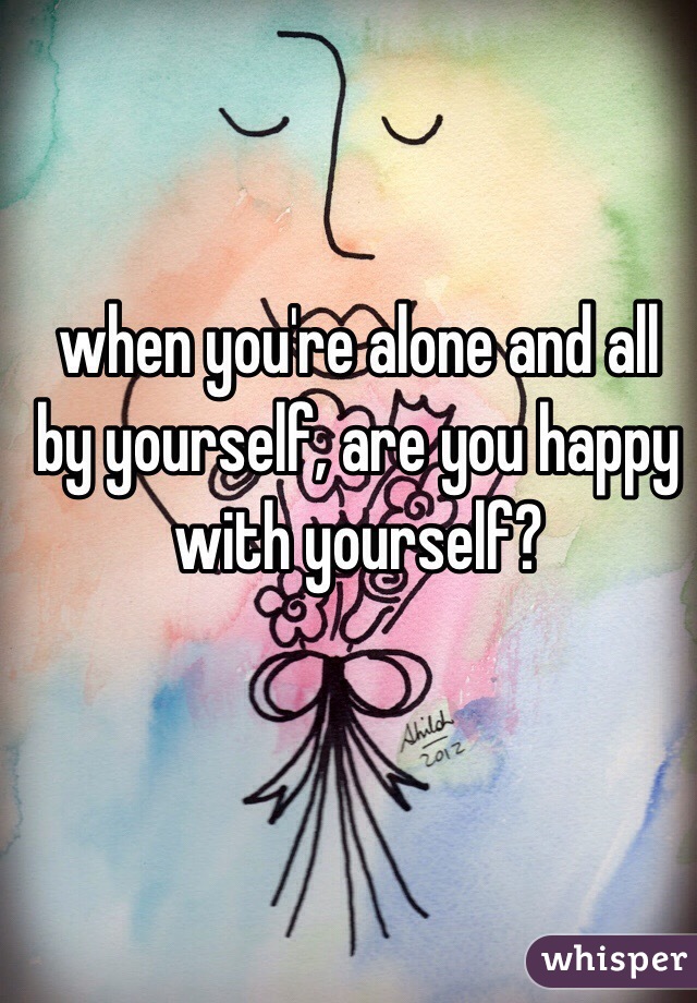 when you're alone and all by yourself, are you happy with yourself? 