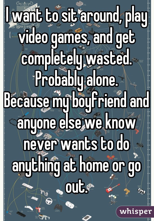 I want to sit around, play video games, and get completely wasted.
Probably alone.
Because my boyfriend and anyone else we know never wants to do anything at home or go out.