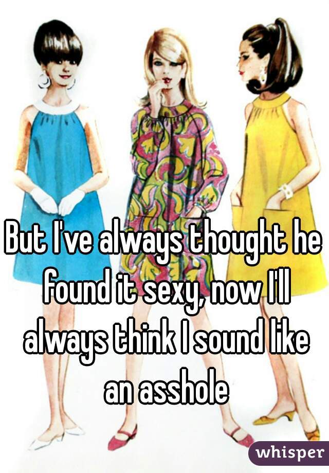 But I've always thought he found it sexy, now I'll always think I sound like an asshole