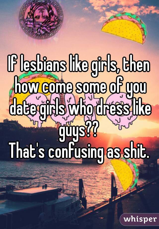 If lesbians like girls, then how come some of you date girls who dress like guys?? 
That's confusing as shit.