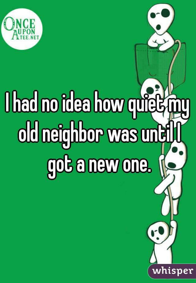 I had no idea how quiet my old neighbor was until I got a new one.
