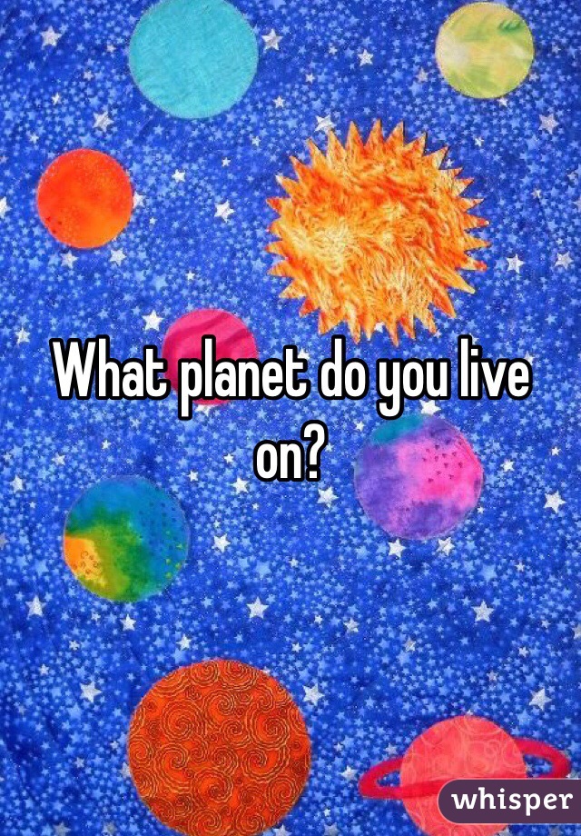 What planet do you live on? 