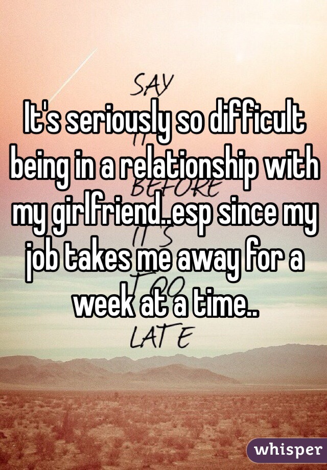 It's seriously so difficult being in a relationship with my girlfriend..esp since my job takes me away for a week at a time..