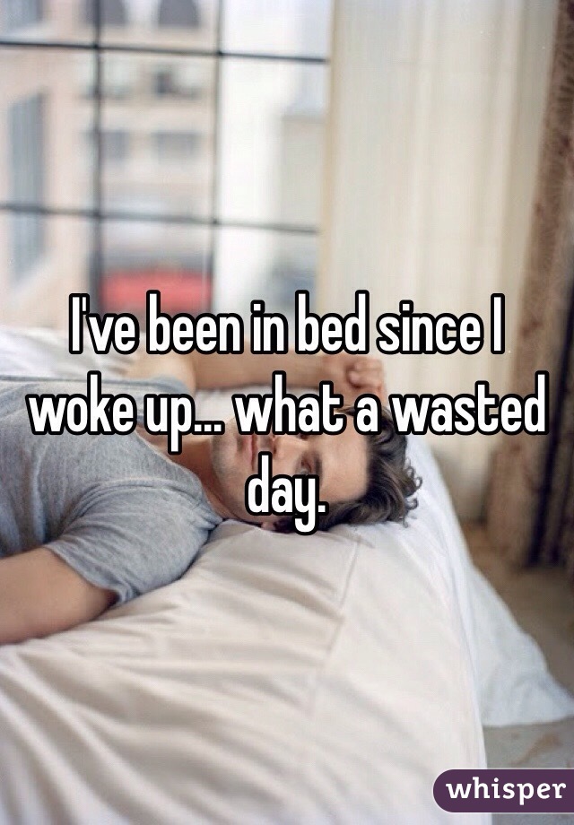 I've been in bed since I woke up... what a wasted day.