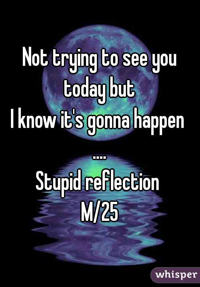 Not trying to see you today but 
I know it's gonna happen 
....
Stupid reflection 
M/25