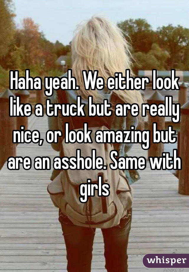 Haha yeah. We either look like a truck but are really nice, or look amazing but are an asshole. Same with girls
