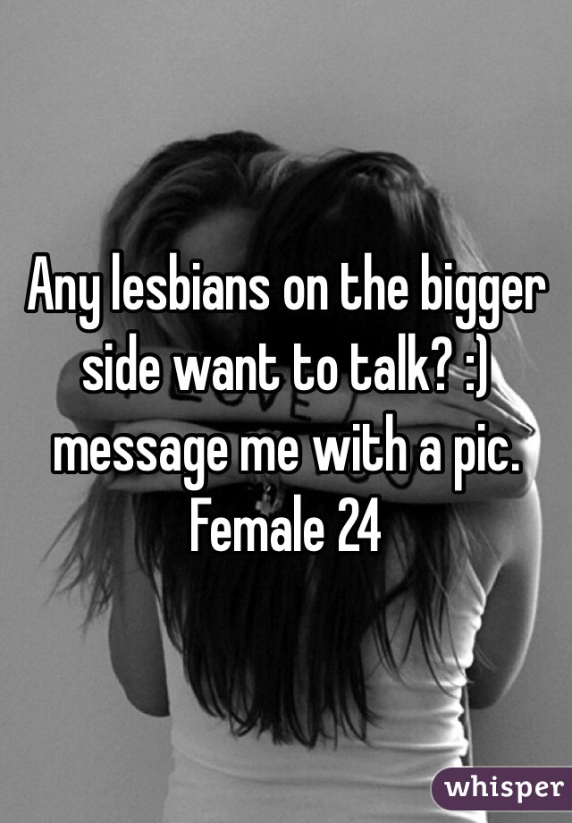 Any lesbians on the bigger side want to talk? :) message me with a pic. Female 24