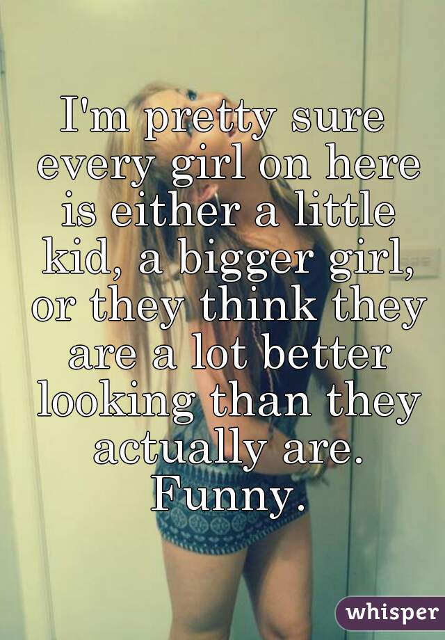 I'm pretty sure every girl on here is either a little kid, a bigger girl, or they think they are a lot better looking than they actually are. Funny.
