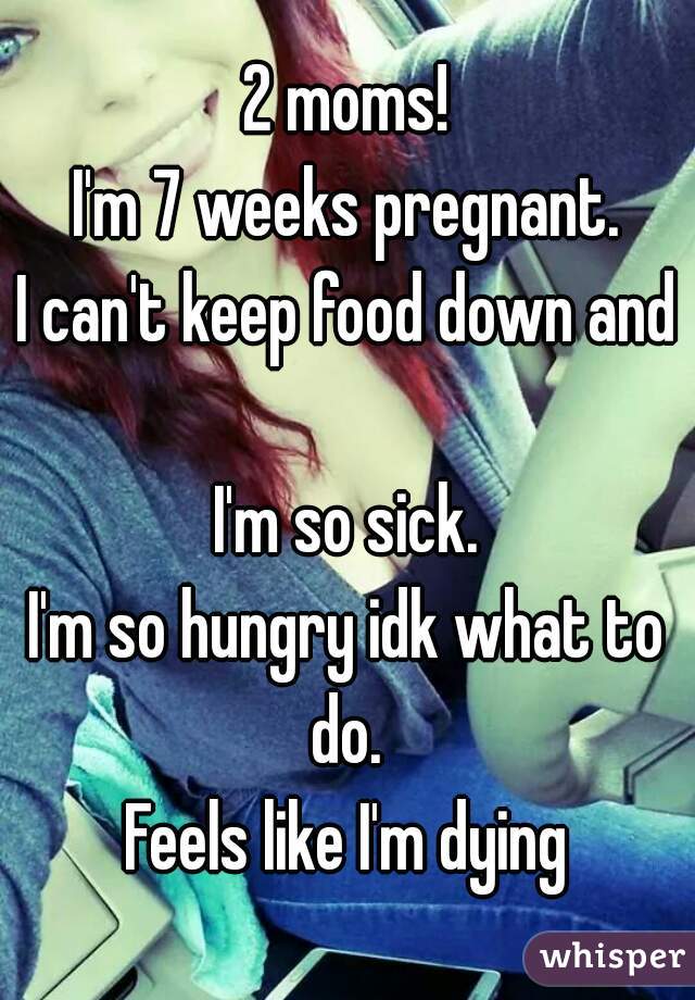 2 moms!
I'm 7 weeks pregnant.
I can't keep food down and 
I'm so sick.
I'm so hungry idk what to do. 
Feels like I'm dying