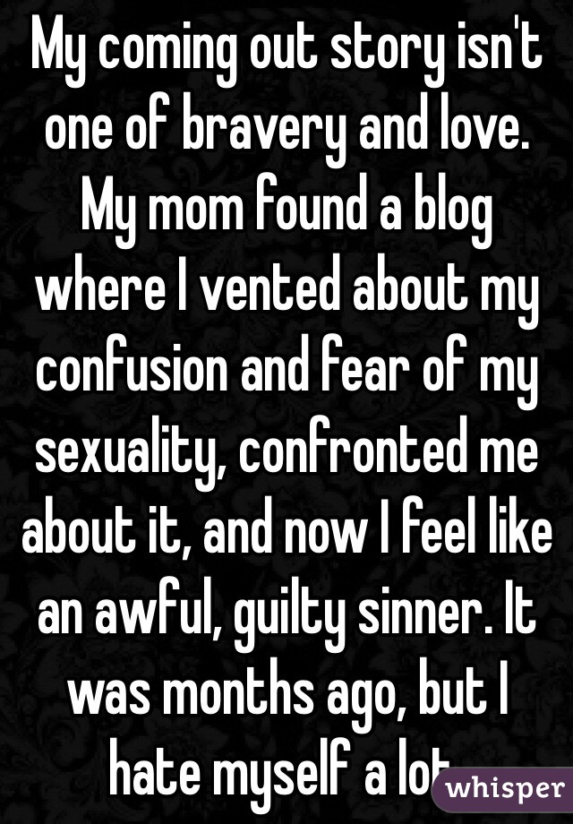 My coming out story isn't one of bravery and love. My mom found a blog where I vented about my confusion and fear of my sexuality, confronted me about it, and now I feel like an awful, guilty sinner. It was months ago, but I hate myself a lot. 