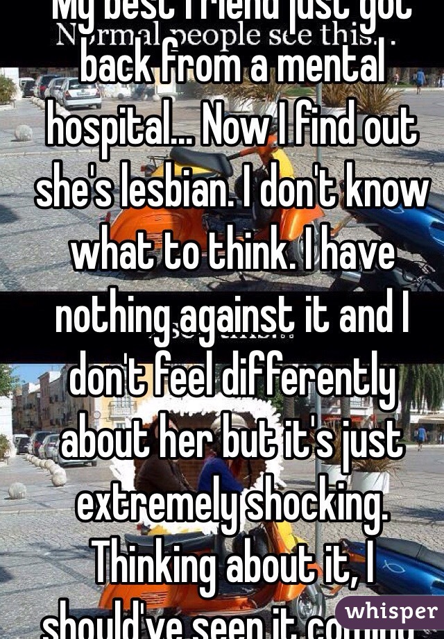 My best friend just got back from a mental hospital... Now I find out she's lesbian. I don't know what to think. I have nothing against it and I don't feel differently about her but it's just extremely shocking. Thinking about it, I should've seen it coming. 