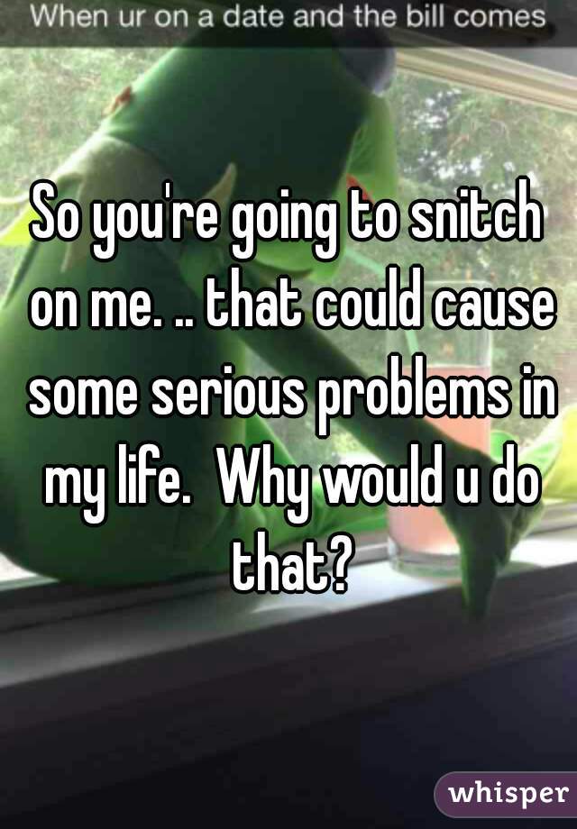 So you're going to snitch on me. .. that could cause some serious problems in my life.  Why would u do that?