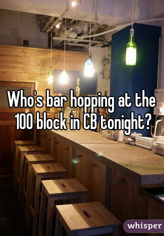 Who's bar hopping at the 100 block in CB tonight?