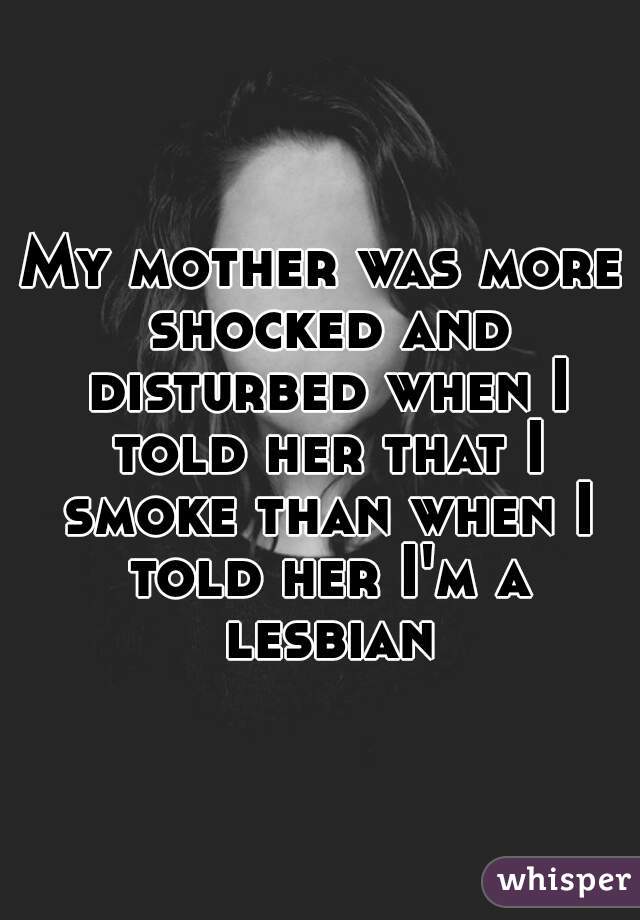 My mother was more shocked and disturbed when I told her that I smoke than when I told her I'm a lesbian