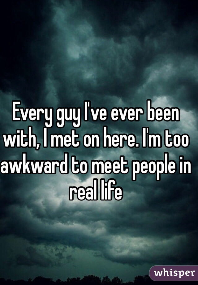Every guy I've ever been with, I met on here. I'm too awkward to meet people in real life