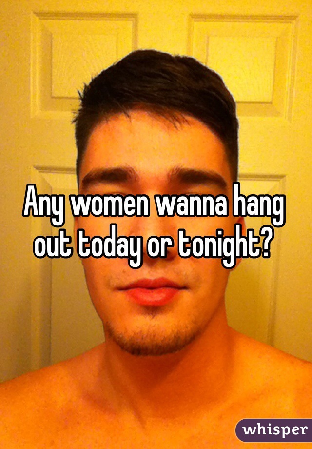 Any women wanna hang out today or tonight?