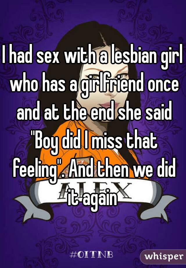 I had sex with a lesbian girl who has a girlfriend once and at the end she said "Boy did I miss that feeling". And then we did it again 