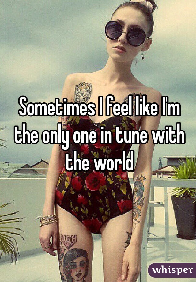 Sometimes I feel like I'm the only one in tune with the world