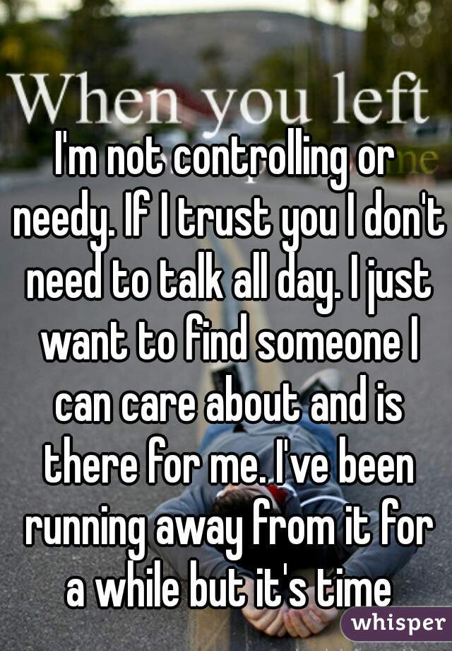 I'm not controlling or needy. If I trust you I don't need to talk all day. I just want to find someone I can care about and is there for me. I've been running away from it for a while but it's time