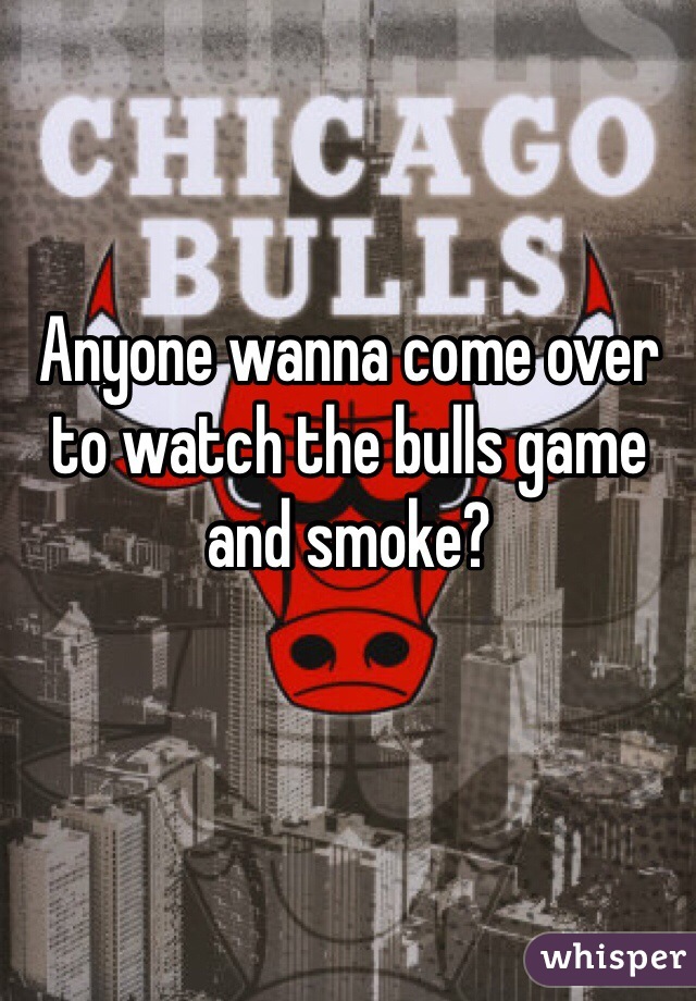 Anyone wanna come over to watch the bulls game and smoke? 