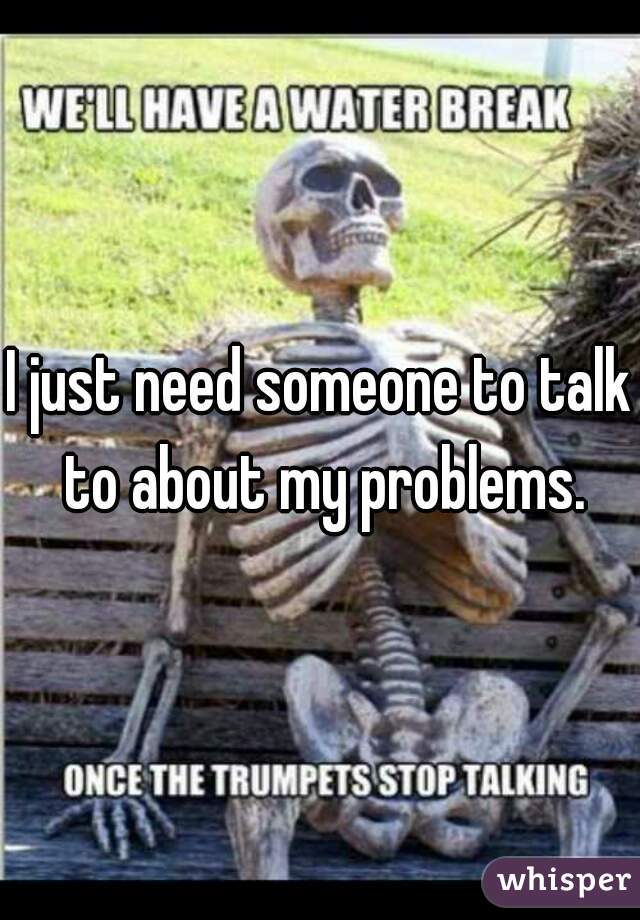 I just need someone to talk to about my problems.