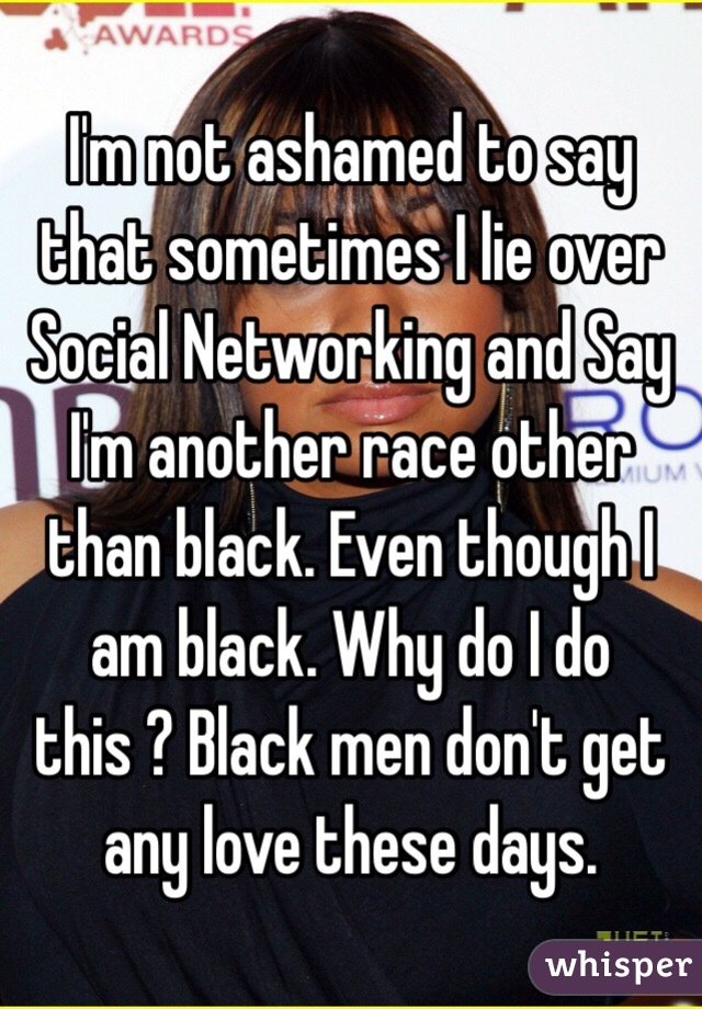 I'm not ashamed to say that sometimes I lie over Social Networking and Say I'm another race other than black. Even though I am black. Why do I do this ? Black men don't get any love these days. 
