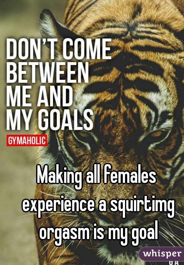 Making all females experience a squirtimg orgasm is my goal