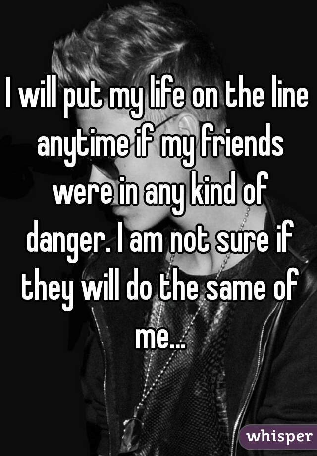 I will put my life on the line anytime if my friends were in any kind of danger. I am not sure if they will do the same of me...