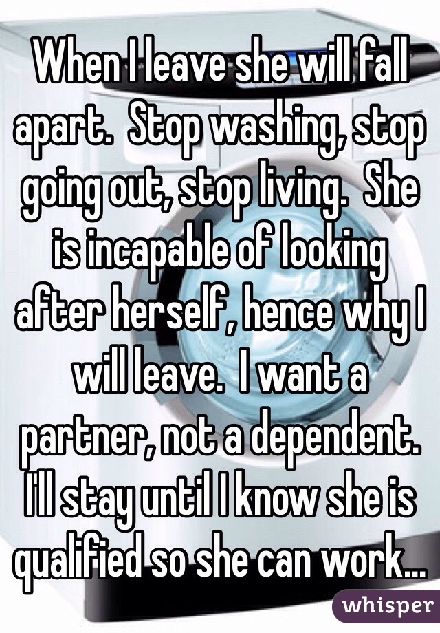 When I leave she will fall apart.  Stop washing, stop going out, stop living.  She is incapable of looking after herself, hence why I will leave.  I want a partner, not a dependent. I'll stay until I know she is qualified so she can work...